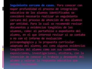 Seguimiento cercano de casos. Para conocer con mayor profundidad el proceso de integración educativa de los alumnos identificados se consideró necesario realizar un seguimiento cercano del proceso de atención de dos alumnos por entidad. Para lo cual se recomendó revisar documentos y evidencias tangibles de los alumnos, como: el portafolio o expediente del alumno, en el que interesó revisar si se contaba o no con el informe de evaluación psicopedagógica y la propuesta curricular adaptada del alumno; así como algunas evidencias tangibles del alumno como son sus cuadernos, exposiciones, investigaciones, etcétera, con la intención de conocer el trabajo y desempeño del alumno y valorar la respuesta educativa que estaba recibiendo. 