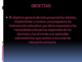 OBJETIVOEl objetivo general de este proyecto fue diseñar, implementar y evaluar una propuesta de intervención educativa que diera respuesta a las necesidades educativas especiales de los alumnos y las alumnas con aptitudes sobresalientes que asisten a escuelas de educación primaria. 