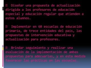 􀂃 Diseñar una propuesta de actualización dirigida a los profesores de educación especial y educación regular que atienden a estos alumnos.  􀂃 Implementar en 60 escuelas de educación primaria, de trece entidades del país, las propuestas de intervención educativa y actualización para profesores.  􀂃 Brindar seguimiento y realizar una evaluación de la implementación de ambas propuestas para adecuarlas, y en esta medida favorecer las prácticas en las escuelas. 