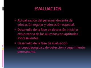 EVALUACIONActualización del personal docente de educación regular y educación especial. Desarrollo de la fase de detección inicial o exploratoria de los alumnos con aptitudes sobresalientes. Desarrollo de la fase de evaluación psicopedagógica y de detección y seguimiento permanente. 