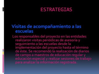 ESTRATEGIASVisitas de acompañamiento a las                escuelas Los responsables del proyecto en las entidades realizaron visitas periódicas de asesoría y seguimiento a las escuelas desde la implementación del proyecto hasta el término de éste. Se recomendó la realización de diarios de campo a maestros de educación regular y educación especial y realizar sesiones de trabajo para analizar la información registrada. 