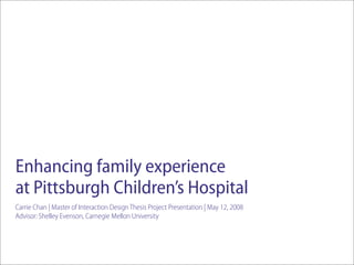 Enhancing family experience
at Pittsburgh Children’s Hospital
Carrie Chan | Master of Interaction Design Thesis Project Presentation | May 12, 2008
Advisor: Shelley Evenson, Carnegie Mellon University
 