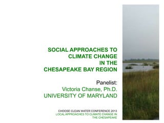CHOOSE CLEAN WATER CONFERENCE 2013
LOCAL APPROACHES TO CLIMATE CHANGE IN
THE CHESAPEAKE
SOCIAL APPROACHES TO
CLIMATE CHANGE
IN THE
CHESAPEAKE BAY REGION
Panelist:
Victoria Chanse, Ph.D.
UNIVERSITY OF MARYLAND
 