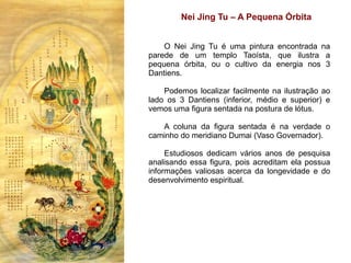 Nei Jing Tu – A Pequena Órbita


    O Nei Jing Tu é uma pintura encontrada na
parede de um templo Taoísta, que ilustra a
pequena órbita, ou o cultivo da energia nos 3
Dantiens.

    Podemos localizar facilmente na ilustração ao
lado os 3 Dantiens (inferior, médio e superior) e
vemos uma figura sentada na postura de lótus.

   A coluna da figura sentada é na verdade o
caminho do meridiano Dumai (Vaso Governador).

     Estudiosos dedicam vários anos de pesquisa
analisando essa figura, pois acreditam ela possua
informações valiosas acerca da longevidade e do
desenvolvimento espiritual.
 