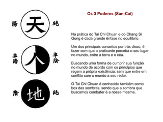 Os 3 Poderes (San-Cai)



Na prática do Tai Chi Chuan e do Chang Si
Gong é dada grande ênfase no equilíbrio.

Um dos principais conceitos por trás disso, é
fazer com que o praticante perceba o seu lugar
no mundo, entre a terra e o céu.

Buscando uma forma de cumprir sua função
no mundo de acordo com os princípios que
regem a própria existência, sem que entre em
conflito com o mundo a seu redor.

O Tai Chi Chuan é conhecido também como
box das sombras, sendo que a sombra que
buscamos combater é a nossa mesma.
 
