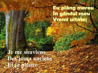 Je me souviens Des jours anciens Et je pleure Eu pl â ng mereu În g â ndul meu Vremi uitate; 