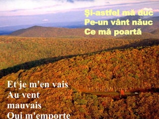 Et je m'en vais Au vent mauvais Qui m'emporte Şi-astfel mă duc Pe-un v â nt năuc Ce mă poartă 
