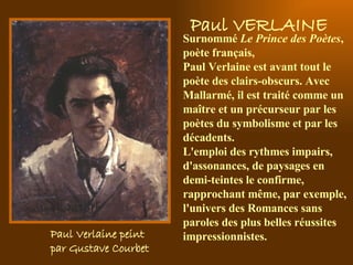 Paul Verlaine peint  par Gustave Courbet   S urnommé  Le Prince des Poètes , poète français,  Paul Verlaine est avant tout le poète des clairs-obscurs. Avec Mallarmé, il est traité comme un maître et un précurseur par les poètes du symbolisme et par les décadents.  L'emploi des rythmes impairs, d'assonances, de paysages en demi-teintes le confirme, rapprochant même, par exemple, l'univers des Romances sans paroles des plus belles réussites impressionnistes.  Paul VERLAINE 