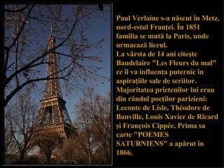 Paul Verlaine s-a n ă scut  î n Metz, nord-estul Fran ţ ei.  Î n 1851 familia se mut ă  la Paris, unde  urma eaz ă  liceu l .  La v â rsta de 14 ani cite ş te Baudelaire "Les Fleurs du mal" ce  î l va influen ţ a puternic  î n aspira ţ iile sale de scriitor. Majoritatea prietenilor lui erau din r â ndul poe ţ ilor parizieni:   Leconte de Lisle, Théodore de Banville, Louis Xavier de Ricard  ş i François Cippée. Prima sa carte "POEMES SATURNIENS" a ap ă rut  î n 1866.  