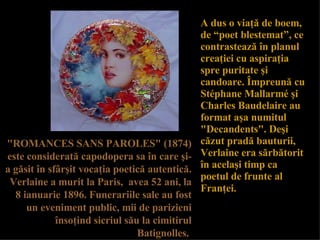 A dus o via ţă  de boem,  de “poet blestemat”, ce contrasteaz ă   î n planul creaţiei cu aspiraţia spre puritate şi candoare.   Î mpreun ă  cu Stéphane Mallarmé  ş i Charles Baudelaire au format a ş a numitul "Decandents".   De ş i c ă zut prad ă  bauturii,   Verlaine era s ă rb ă torit  î n acel aş i timp ca poetul de frunte al Fran ţ ei.   "ROMANCES SANS PAROLES" (1874) este considerat ă  capodopera sa  î n care  ş i-a g ă sit  î n sf â r ş it voca ţ ia poetic ă  autentic ă . Verlaine a murit la Paris,  avea 52 ani,  la  8 ianuarie 1896. Funerariile sale au fost un eveniment public, mii de parizieni  î nso ţ ind sicriul s ă u la cimitirul Batignolles.   
