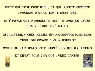 Ch’’ti’  qui  n’est  pont  d’ichi,  et  qui  acoute  ch’poste I  pourrot  s’faire  eun’  fausse  idée, In  y  parle  que  d’terrils,  in  rint’,  in  sort  de  l’foss’ Sins  vouloir  déméprigier Ni ch’métier, ni chés hommes, in’n’a quéqu’fos plein l’dos D’boir’  sin  pinard  dins  in  bout’lot M’nier  du  pain  d’alouette,  purlèquer  des  gaillettes Et  ch’est  pour  cha  que  j’veux  canter  