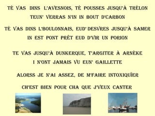 Té  vas  dins  l’avesnois,  té  pousses  jusqu’à  Trélon Teun’  verras  n’in  in  bout  d’carbon Té  vas  dins  l’boulonnais,  eud’ Desvres  jusqu’à  Samer In  est  pont  prêt  eud  d’vir  un  porion Te  vas  jusqu’à  Dunkerque,  t’argiter  à  arnèke I  n’ont  jamais  vu  eun’  gaillette Alorss  je  n’ai  assez,  de  m’faire  intoxiquïer Ch’est  bien  pour  cha  que  j’veux  canter  
