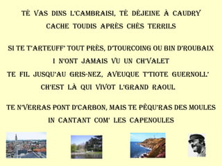 Té  vas  dins  l’cambraisi,  té  déjeine  à  Caudry Cache  toudis  après  chés  terrils Si te t’arteuff’ tout près, d’Tourcoing ou bin d’Roubaix I  n’ont  jamais  vu  un  ch’valet Te  fil  jusqu’au  Gris-Nez,  aveuque  t’tiote  guernoll’ Ch’est  là  qui  vivot  l’grand  raoul Te n’verras pont d’carbon, mais te pêqu’ras des moules In  cantant  com’  les  capenoules 