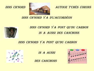 Dins  ch’nord Autour  t’chés  corons Dins  ch’nord  y a  d’l’accordéon Dins  ch’nord  y a  pont  qu’du  carbon In  a  aussi  des  canchons Dins  ch’nord  y a  pont  qu’du  carbon In  a  aussi Des  canchons 