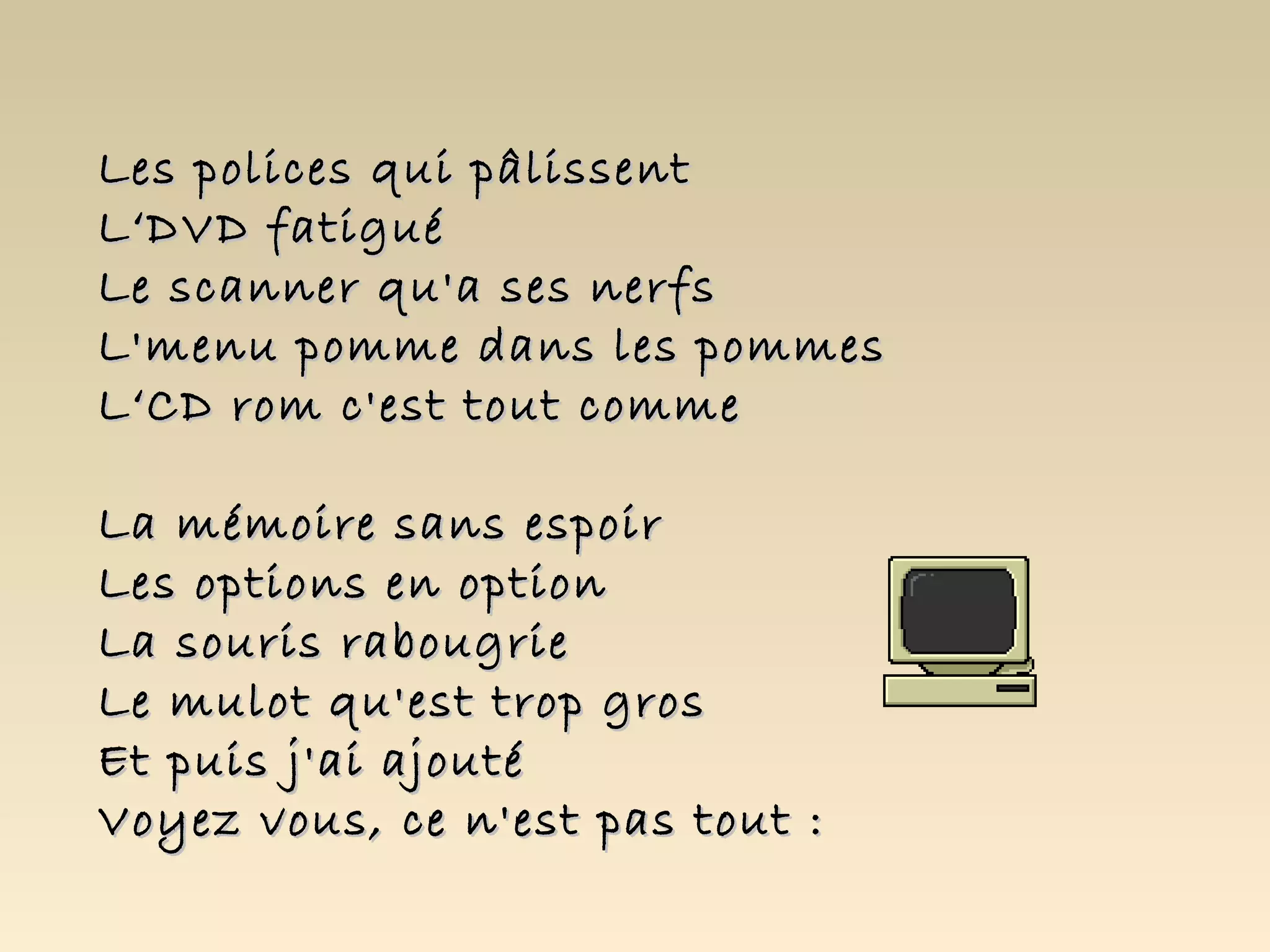 Les polices qui pâlissent
L‘DVD fatigué
Le scanner qu'a ses nerfs
L'menu pomme dans les pommes
L‘CD rom c'est tout comme

La mémoire sans espoir
Les options en option
La souris rabougrie
Le mulot qu'est trop gros
Et puis j'ai ajouté
Voyez vous, ce n'est pas tout :
 