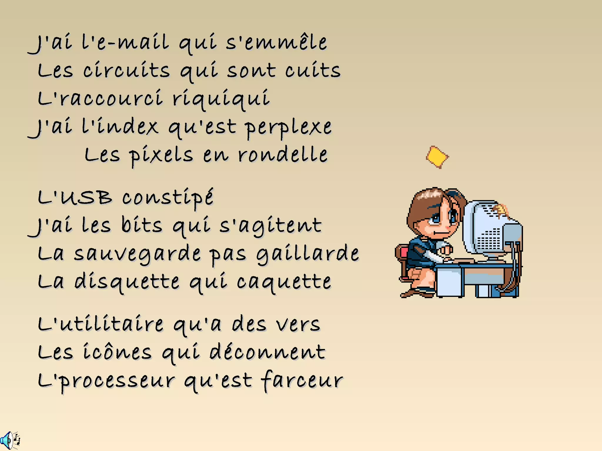 J'ai l'e-mail qui s'emmêle
Les circuits qui sont cuits
L'raccourci riquiqui
J'ai l'index qu'est perplexe
     Les pixels en rondelle
L'USB constipé
J'ai les bits qui s'agitent
La sauvegarde pas gaillarde
La disquette qui caquette
L'utilitaire qu'a des vers
Les icônes qui déconnent
L'processeur qu'est farceur
 