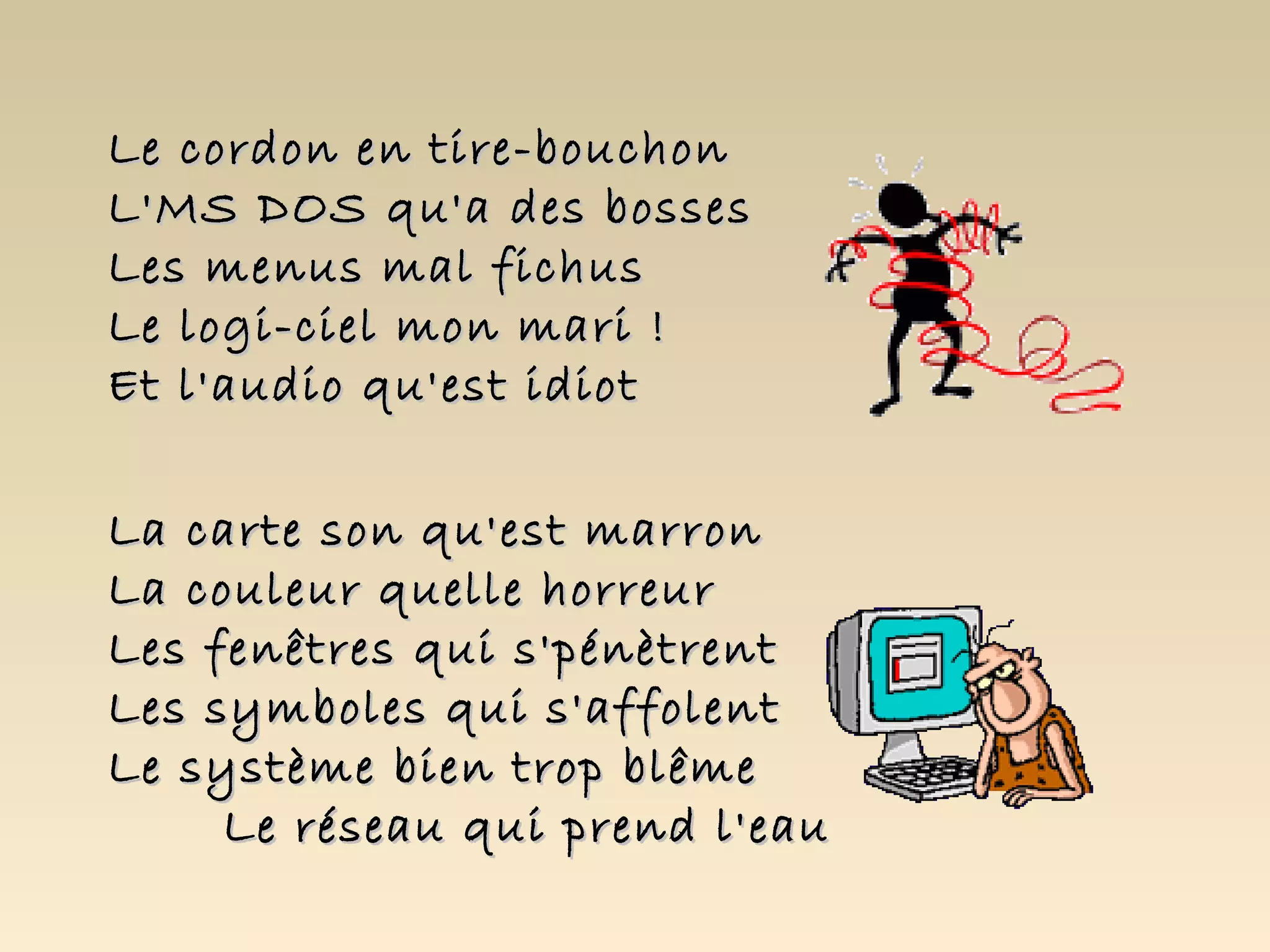 Le cordon en tire-bouchon
L'MS DOS qu'a des bosses
Les menus mal fichus
Le logi-ciel mon mari !
Et l'audio qu'est idiot

La carte son qu'est marron
La couleur quelle horreur
Les fenêtres qui s'pénètrent
Les symboles qui s'affolent
Le système bien trop blême
     Le réseau qui prend l'eau
 