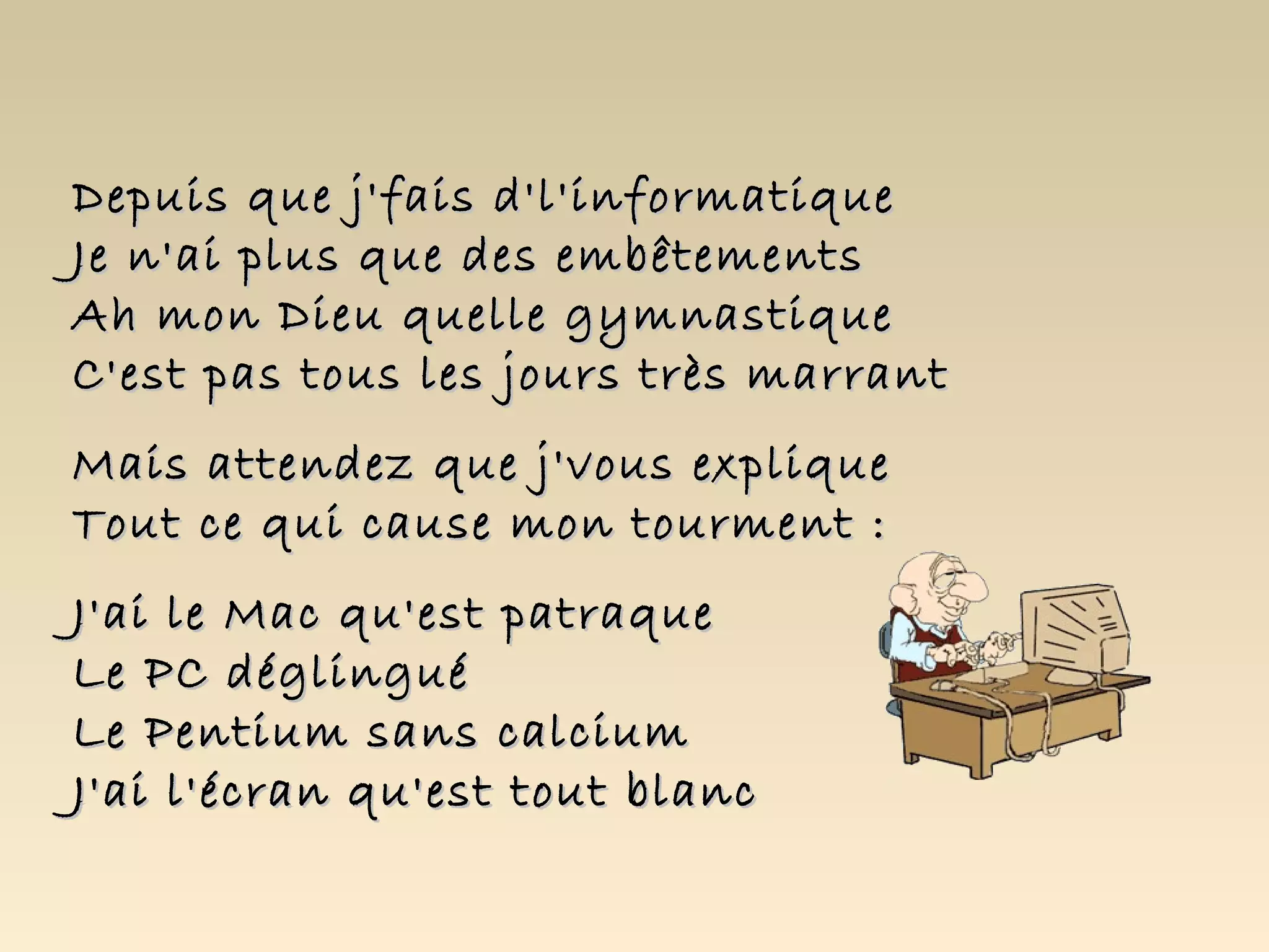 Depuis que j'fais d'l'informatique
Je n'ai plus que des embêtements
Ah mon Dieu quelle gymnastique
C'est pas tous les jours très marrant
Mais attendez que j'vous explique
Tout ce qui cause mon tourment :
J'ai le Mac qu'est patraque
Le PC déglingué
Le Pentium sans calcium
J'ai l'écran qu'est tout blanc
 