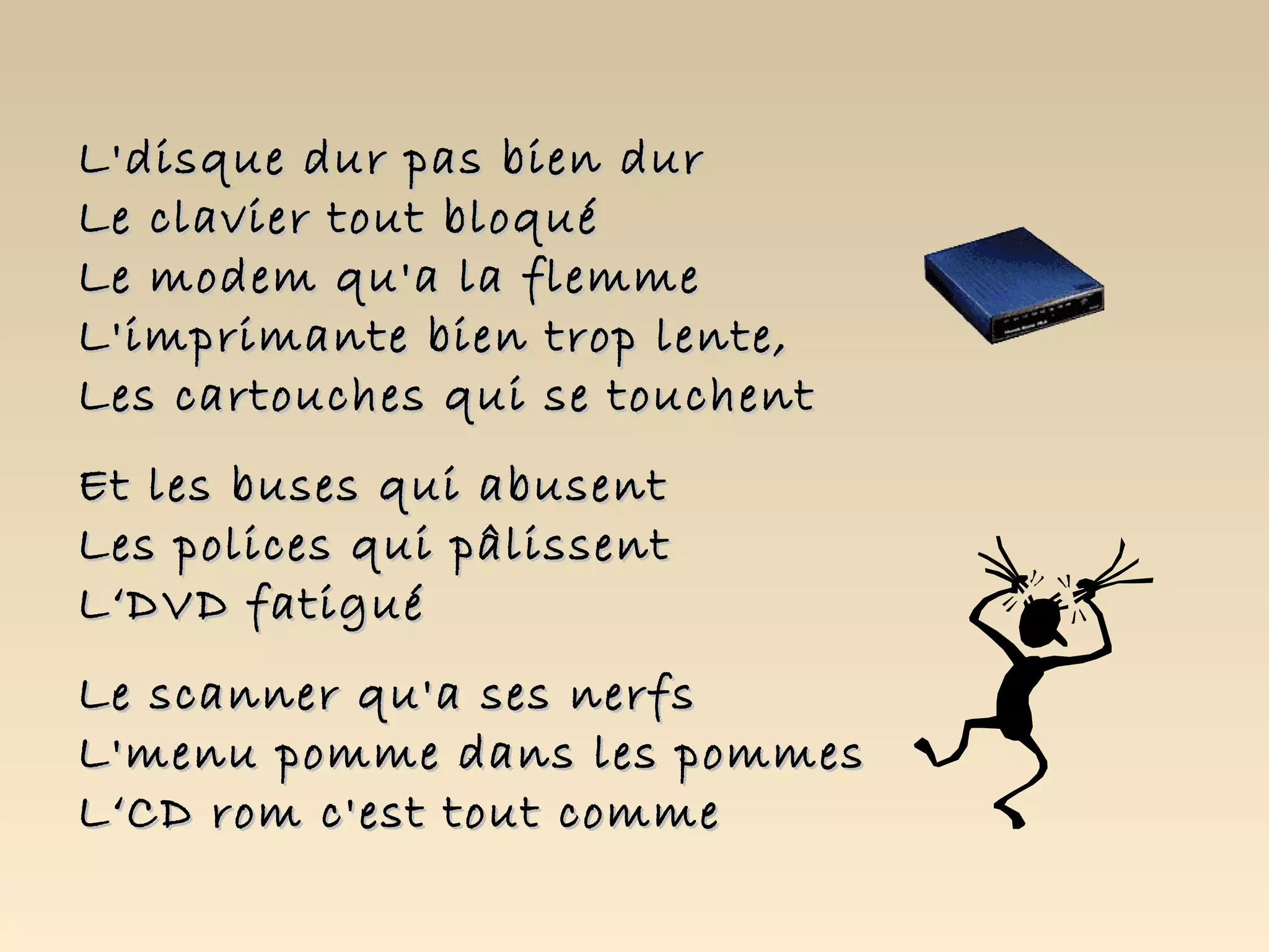 L'disque dur pas bien dur
Le clavier tout bloqué
Le modem qu'a la flemme
L'imprimante bien trop lente,
Les cartouches qui se touchent
Et les buses qui abusent
Les polices qui pâlissent
L‘DVD fatigué
Le scanner qu'a ses nerfs
L'menu pomme dans les pommes
L‘CD rom c'est tout comme
 