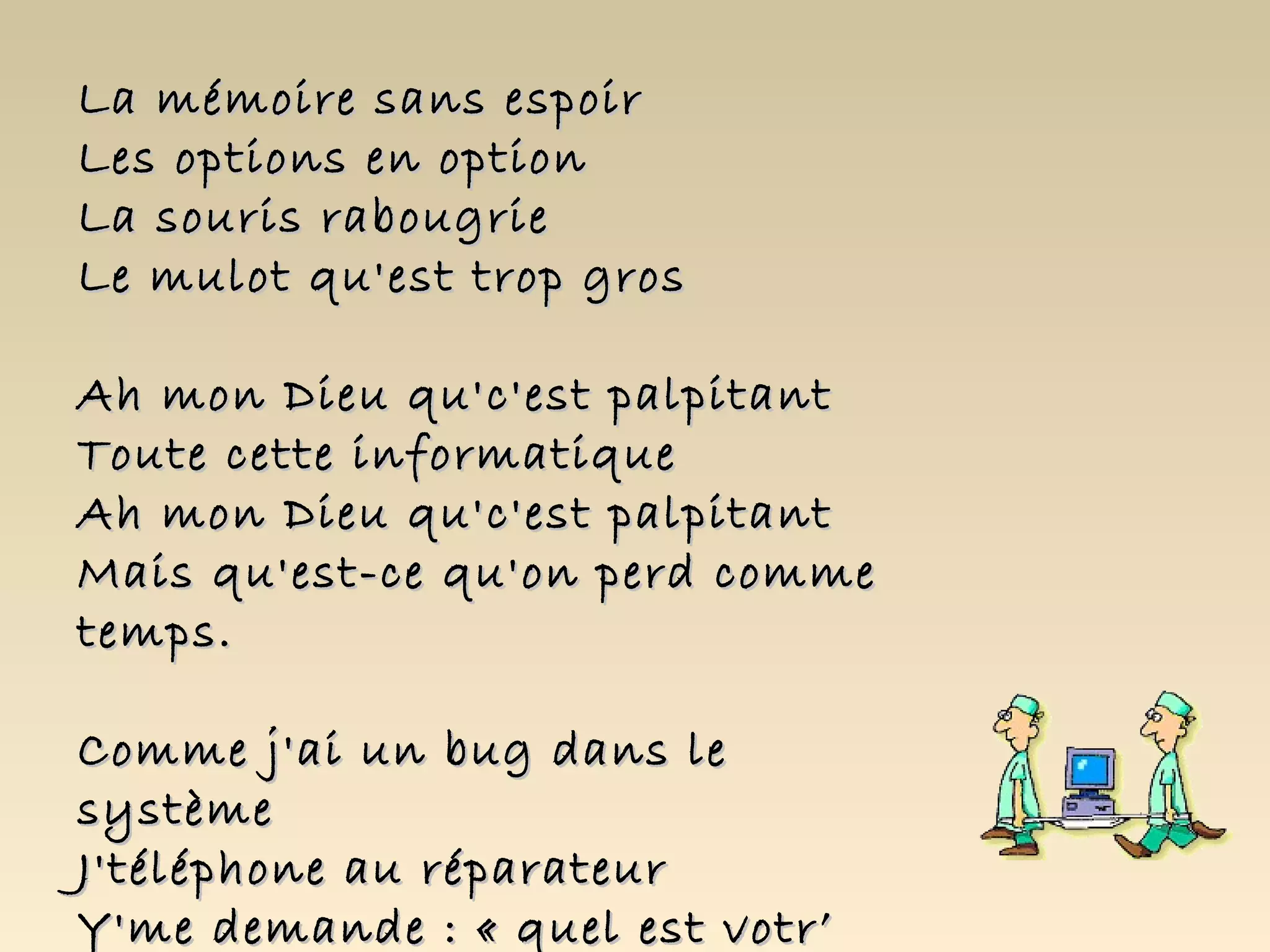 La mémoire sans espoir
Les options en option
La souris rabougrie
Le mulot qu'est trop gros

Ah mon Dieu qu'c'est palpitant
Toute cette informatique
Ah mon Dieu qu'c'est palpitant
Mais qu'est-ce qu'on perd comme
temps.

Comme j'ai un bug dans le
système
J'téléphone au réparateur
Y'me demande : « quel est votr’
 