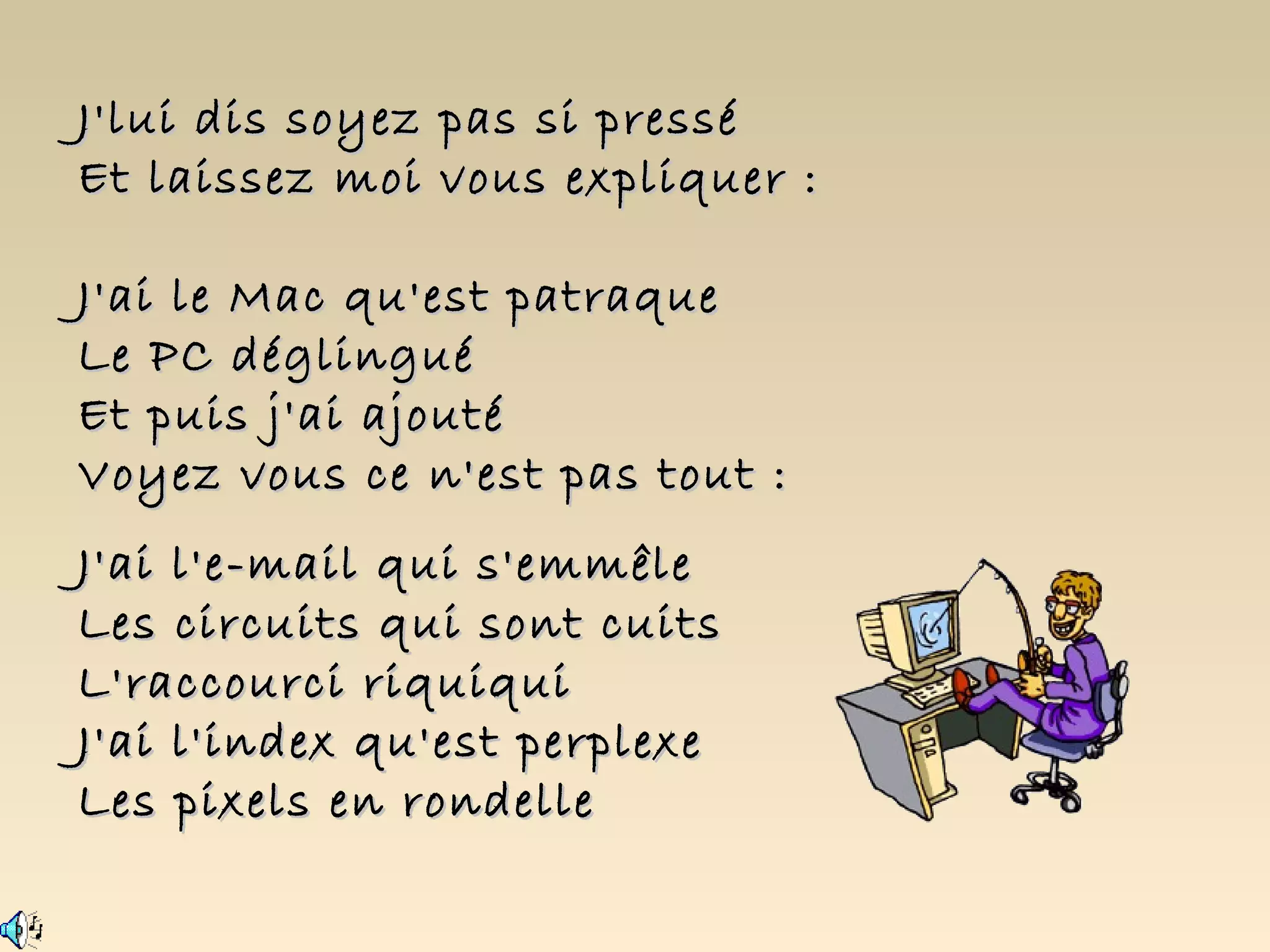 J'lui dis soyez pas si pressé
Et laissez moi vous expliquer :

J'ai le Mac qu'est patraque
Le PC déglingué
Et puis j'ai ajouté
Voyez vous ce n'est pas tout :
J'ai l'e-mail qui s'emmêle
Les circuits qui sont cuits
L'raccourci riquiqui
J'ai l'index qu'est perplexe
Les pixels en rondelle
 