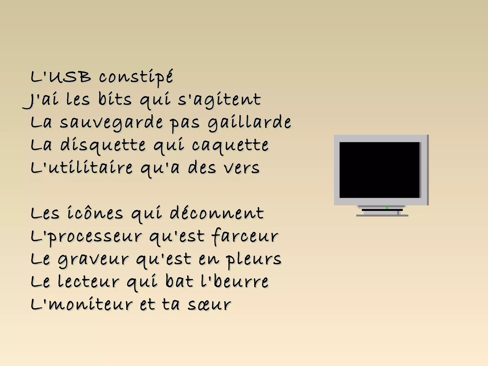 L'USB constipé
J'ai les bits qui s'agitent
La sauvegarde pas gaillarde
La disquette qui caquette
L'utilitaire qu'a des vers

Les icônes qui déconnent
L'processeur qu'est farceur
Le graveur qu'est en pleurs
Le lecteur qui bat l'beurre
L'moniteur et ta sœur
 
