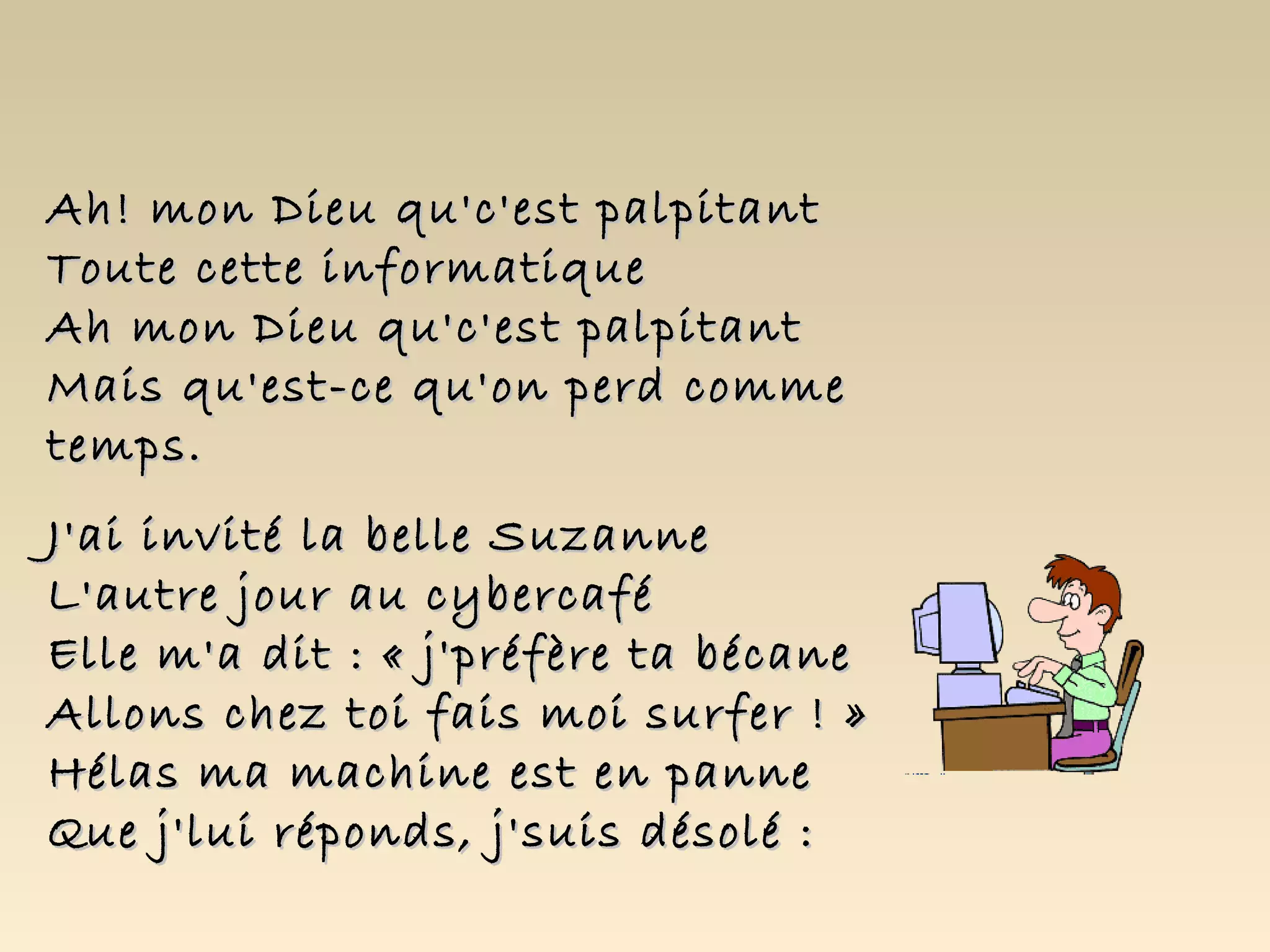 Ah! mon Dieu qu'c'est palpitant
Toute cette informatique
Ah mon Dieu qu'c'est palpitant
Mais qu'est-ce qu'on perd comme
temps.
J'ai invité la belle Suzanne
L'autre jour au cybercafé
Elle m'a dit : « j'préfère ta bécane
Allons chez toi fais moi surfer ! »
Hélas ma machine est en panne
Que j'lui réponds, j'suis désolé :
 