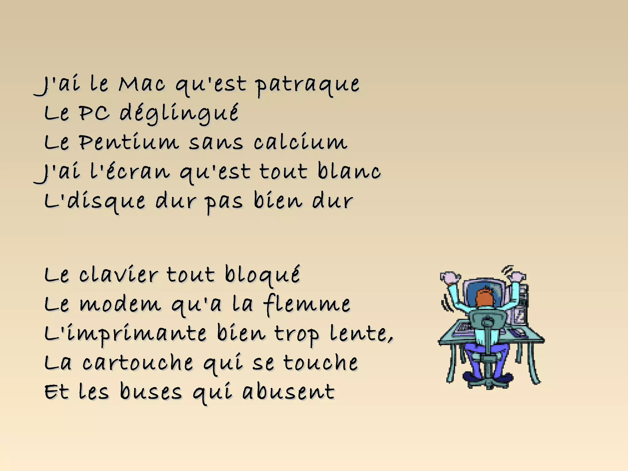 J'ai le Mac qu'est patraque
Le PC déglingué
Le Pentium sans calcium
J'ai l'écran qu'est tout blanc
L'disque dur pas bien dur


Le clavier tout bloqué
Le modem qu'a la flemme
L'imprimante bien trop lente,
La cartouche qui se touche
Et les buses qui abusent
 
