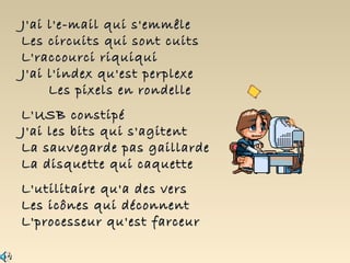 J'ai l'e-mail qui s'emmêle
Les circuits qui sont cuits
L'raccourci riquiqui
J'ai l'index qu'est perplexe
     Les pixels en rondelle
L'USB constipé
J'ai les bits qui s'agitent
La sauvegarde pas gaillarde
La disquette qui caquette
L'utilitaire qu'a des vers
Les icônes qui déconnent
L'processeur qu'est farceur
 