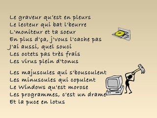 Le graveur qu’est en pleurs
Le lecteur qui bat l'beurre
L'moniteur et ta soeur
En plus d'ça, j'vous l'cache pas
J'ai aussi, quel souci
Les octets pas très frais
Les virus plein d'tonus
Les majuscules qui s'bousculent
Les minuscules qui copulent
Le Windows qu'est morose
Les programmes, c'est un drame
Et la puce en lotus
 