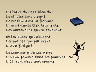L'disque dur pas bien dur
Le clavier tout bloqué
Le modem qu'a la flemme
L'imprimante bien trop lente,
Les cartouches qui se touchent
Et les buses qui abusent
Les polices qui pâlissent
L‘DVD fatigué
Le scanner qu'a ses nerfs
L'menu pomme dans les pommes
L‘CD rom c'est tout comme
 