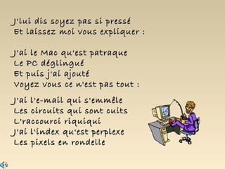 J'lui dis soyez pas si pressé
Et laissez moi vous expliquer :

J'ai le Mac qu'est patraque
Le PC déglingué
Et puis j'ai ajouté
Voyez vous ce n'est pas tout :
J'ai l'e-mail qui s'emmêle
Les circuits qui sont cuits
L'raccourci riquiqui
J'ai l'index qu'est perplexe
Les pixels en rondelle
 