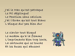 J'ai le Mac qu'est patraque
Le PC déglingué
Le Pentium sans calcium
J'ai l'écran qu'est tout blanc
L'disque dur pas bien dur


Le clavier tout bloqué
Le modem qu'a la flemme
L'imprimante bien trop lente,
La cartouche qui se touche
Et les buses qui abusent
 