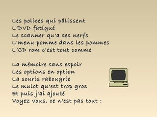 Les polices qui pâlissentLes polices qui pâlissent
L‘DVD fatiguéL‘DVD fatigué
Le scanner qu'a ses nerfsLe scanner qu'a ses nerfs
L'menu pomme dans les pommesL'menu pomme dans les pommes
L‘CD rom c'est tout commeL‘CD rom c'est tout comme
La mémoire sans espoirLa mémoire sans espoir
Les options en optionLes options en option
La souris rabougrieLa souris rabougrie
Le mulot qu'est trop grosLe mulot qu'est trop gros
Et puis j'ai ajoutéEt puis j'ai ajouté
Voyez vous, ce n'est pas tout :Voyez vous, ce n'est pas tout :
 