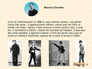 Maurice Chevalier Il est né à Ménilmontant en 1888 et, pour diverses raisons, a dû quitter l'école très jeune ; il apprend divers métiers, monte avec son frère un numéro de cirque ; blessé, il doit renoncer à cette carrière, puis, à onze ans, il commence à chanter, imitant les comiques de l'époque. Il pose pour des cartes postales. Il apprend à danser. Il finit par percer peu à peu se muant en chanteur fantaisiste, passant de la veste à carreau à l'habit. Cliquez ici 