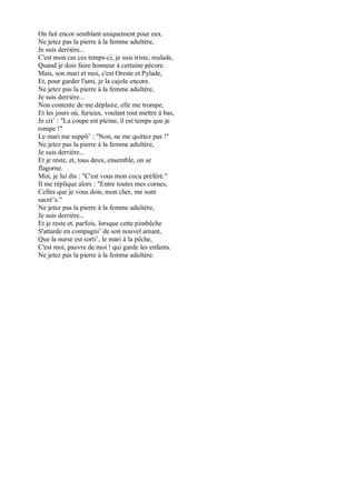 On fait encor semblant uniquement pour eux.
Ne jetez pas la pierre à la femme adultère,
Je suis derrière...
C'est mon cas ces temps-ci, je suis triste, malade,
Quand je dois faire honneur à certaine pécore.
Mais, son mari et moi, c'est Oreste et Pylade,
Et, pour garder l'ami, je la cajole encore.
Ne jetez pas la pierre à la femme adultère,
Je suis derrière...
Non contente de me déplaire, elle me trompe,
Et les jours où, furieux, voulant tout mettre à bas,
Je cri’ : "La coupe est pleine, il est temps que je
rompe !"
Le mari me suppli’ : "Non, ne me quittez pas !"
Ne jetez pas la pierre à la femme adultère,
Je suis derrière...
Et je reste, et, tous deux, ensemble, on se
flagorne.
Moi, je lui dis : "C'est vous mon cocu préféré."
Il me réplique alors : "Entre toutes mes cornes,
Celles que je vous dois, mon cher, me sont
sacré’s."
Ne jetez pas la pierre à la femme adultère,
Je suis derrière...
Et je reste et, parfois, lorsque cette pimbêche
S'attarde en compagni’ de son nouvel amant,
Que la nurse est sorti’, le mari à la pêche,
C'est moi, pauvre de moi ! qui garde les enfants.
Ne jetez pas la pierre à la femme adultère.
 