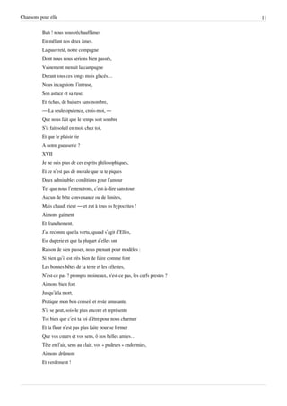 Chansons pour elle                                                             11


          Bah ! nous nous réchauffâmes
          En mêlant nos deux âmes.
          La pauvreté, notre compagne
          Dont nous nous serions bien passés,
          Vainement menait la campagne
          Durant tous ces longs mois glacés…
          Nous incaguions l’intruse,
          Son astuce et sa ruse.
          Et riches, de baisers sans nombre,
          — La seule opulence, crois-moi, —
          Que nous fait que le temps soit sombre
          S’il fait soleil en moi, chez toi,
          Et que le plaisir rie
          À notre gueuserie ?
          XVII
          Je ne suis plus de ces esprits philosophiques,
          Et ce n’est pas de morale que tu te piques
          Deux admirables conditions pour l’amour
          Tel que nous l’entendrons, c’est-à-dire sans tour
          Aucun de bête convenance ou de limites,
          Mais chaud, rieur — et zut à tous us hypocrites !
          Aimons gaiment
          Et franchement.
          J’ai reconnu que la vertu, quand s’agit d’Elles,
          Est duperie et que la plupart d’elles ont
          Raison de s’en passer, nous prenant pour modèles :
          Si bien qu’il est très bien de faire comme font
          Les bonnes bêtes de la terre et les célestes,
          N’est-ce pas ? prompts moineaux, n'est-ce pas, les cerfs prestes ?
          Aimons bien fort
          Jusqu’à la mort.
          Pratique mon bon conseil et reste amusante.
          S’il se peut, sois-le plus encore et représente
          Toi bien que c’est ta loi d’être pour nous charmer
          Et la fleur n’est pas plus faite pour se fermer
          Que vos cœurs et vos sens, ô nos belles amies…
          Tête en l’air, sens au clair, vos « pudeurs » endormies,
          Aimons drûment
          Et verdement !
 