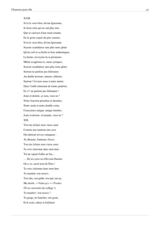 Chansons pour elle                                       12


          XVIII
          Si tu le veux bien, divine Ignorante,
          Je ferai celui qui ne sait plus rien
          Que te caresser d’une main errante,
          En le geste expert du pire vaurien,
          Si tu le veux bien, divine Ignorante.
          Soyons scandaleux sans plus nous gêner
          Qu’un cerf et sa biche ès bois authentiques.
          La honte, envoyons-la se promener.
          Même exagérons et, sinon cyniques,
          Soyons scandaleux sans plus nous gêner.
          Surtout ne parlons pas littérature.
          Au diable lecteurs, auteurs, éditeurs
          Surtout ! Livrons-nous à notre nature
          Dans l’oubli charmant de toutes pudeurs,
          Et, ô ! ne parlons pas littérature !
          Jouir et dormir, ce sera, veux-tu ?
          Notre fonction première et dernière,
          Notre seule et notre double vertu,
          Conscience unique, unique lumière.
          Jouir et dormir, m’amante, veux-tu ?
          XIX
          Ton rire éclaire mon vieux cœur
          Comme une lanterne une cave
          Où mûrirait tel cru vainqueur :
          Aï, Beaune, Sauterne, Grave.
          Ton rire éclaire mon vieux cœur.
          Ta voix claironne dans mon âme :
          Tel un signal d’aller au feu…
          … De tes yeux en effet tout flamme
          On y va, sacré nom de Dieu !
          Ta voix claironne dans mon âme.
          Ta manière, ton meneo,
          Ton chic, ton galbe, ton que sais-je,
          Me disent : « Viens ça » — Prodeo.
          (Ô ces souvenirs de collège !)
          Ta manière ! ton meneo !
          Ta gorge, tes hanches, ton geste,
          Et le reste, odeur et fraîcheur
 
