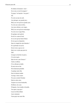 Chansons pour elle                                 13


          Et chaleur m’insinuent : reste !
          Si j’y reste, en ton lit mangeur !
          Ta gorge ! tes hanches ! ton geste !
          XX
          Tu crois au marc de café,
          Aux présages, aux grands jeux :
          Moi je ne crois qu’en tes grands yeux.
          Tu crois aux contes de fées,
          Aux jours néfastes, aux songes,
          Moi je ne crois qu’en tes mensonges.
          Tu crois en un vague Dieu,
          En quelque saint spécial,
          En tel Ave contre tel mal.
          Je ne crois qu’aux heures bleues
          Et rose que tu m’épanches
          Dans la volupté des nuits blanches !
          Et si profonde est ma foi
          Envers tout ce que je croi
          Que je ne vis plus que pour toi.
          XXI
          Lorsque tu cherches tes puces,
          C’est très rigolo.
          Que de ruses, que d’astuces !
          J’aime ce tableau.
          C’est, alliciant en diable
          Et mon cœur en bat
          D’un battement préalable
          À quelque autre ébat
          Sous la chemise tendue
          Au large, à deux mains
          Tes yeux scrutent l’étendue
          Entre tes durs seins.
          Toujours tu reviens bredouille,
          D’ailleurs, de ce jeu.
          N’importe, il me trouble et brouille,
          Ton sport, et pas peu !
          Lasse-toi d’être défaite
          Aussi sottement.
          Viens payer une autre fête
 