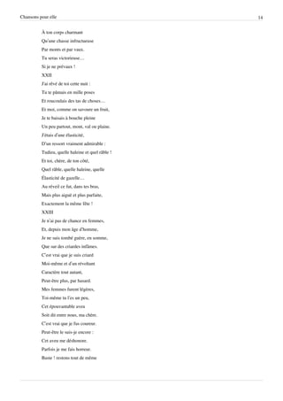Chansons pour elle                                 14


          À ton corps charmant
          Qu’une chasse infructueuse
          Par monts et par vaux.
          Tu seras victorieuse…
          Si je ne prévaux !
          XXII
          J'ai rêvé de toi cette nuit :
          Tu te pâmais en mille poses
          Et roucoulais des tas de choses…
          Et moi, comme on savoure un fruit,
          Je te baisais à bouche pleine
          Un peu partout, mont, val ou plaine.
          J’étais d’une élasticité,
          D’un ressort vraiment admirable :
          Tudieu, quelle haleine et quel râble !
          Et toi, chère, de ton côté,
          Quel râble, quelle haleine, quelle
          Élasticité de gazelle…
          Au réveil ce fut, dans tes bras,
          Mais plus aiguë et plus parfaite,
          Exactement la même fête !
          XXIII
          Je n’ai pas de chance en femmes,
          Et, depuis mon âge d’homme,
          Je ne suis tombé guère, en somme,
          Que sur des criardes infâmes.
          C’est vrai que je suis criard
          Moi-même et d’un révoltant
          Caractère tout autant,
          Peut-être plus, par hasard.
          Mes femmes furent légères,
          Toi-même tu l’es un peu,
          Cet épouvantable aveu
          Soit dit entre nous, ma chère.
          C’est vrai que je fus coureur.
          Peut-être le suis-je encore :
          Cet aveu me déshonore.
          Parfois je me fais horreur.
          Baste ! restons tout de même
 