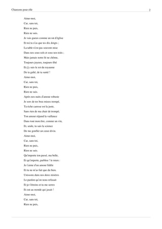 Chansons pour elle                                 2


          Aime-moi,
          Car, sans toi,
          Rien ne puis,
          Rien ne suis.
          Je vais gueux comme un rat d’église
          Et toi tu n’as que tes dix doigts ;
          La table n’est pas souvent mise
          Dans nos sous-sols et sous nos toits ;
          Mais jamais notre lit ne chôme,
          Toujours joyeux, toujours fêté
          Et j’y suis le roi du royaume
          De ta gaîté, de ta santé !
          Aime-moi,
          Car, sans toi,
          Rien ne puis,
          Rien ne suis.
          Après nos nuits d’amour robuste
          Je sors de tes bras mieux trempé,
          Ta riche caresse est la juste,
          Sans rien de ma chair de trompé,
          Ton amour répand la vaillance
          Dans tout mon être, comme un vin,
          Et, seule, tu sais la science
          De me gonfler un cœur divin.
          Aime-moi,
          Car, sans toi,
          Rien ne puis,
          Rien ne suis.
          Qu’importe ton passé, ma belle,
          Et qu’importe, parbleu ! le mien :
          Je t’aime d’un amour fidèle
          Et tu ne m’as fait que du bien.
          Unissons dans nos deux misères
          Le pardon qu’on nous refusait
          Et je t’étreins et tu me serres
          Et zut au monde qui jasait !
          Aime-moi,
          Car, sans toi,
          Rien ne puis,
 