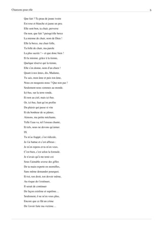 Chansons pour elle                                6


          Que fait ? Ta peau de jeune ivoire
          Est rose et blanche et jaune un peu.
          Elle sent bon, ta chair, perverse
          Ou non, que fait ? puisqu’elle berce
          La mienne de chair, nom de Dieu !
          Elle la berce, ma chair folle,
          Ta folle de chair, ma parole
          La plus sacrée ! – et que donc bien !
          Et la mienne, grâce à la tienne,
          Quelque réserve qui la tienne,
          Elle s’en donne, nom d’un chien !
          Quant à nos âmes, dis, Madame,
          Tu sais, mon âme et puis ton âme,
          Nous en moquons-nous ? Que non pas !
          Seulement nous sommes au monde.
          Ici-bas, sur la terre ronde,
          Et non au ciel, mais ici-bas.
          Or, ici-bas, faut qu’on profite
          Du plaisir qui passe si vite
          Et du bonheur de se pâmer,
          Aimons, ma petite méchante,
          Telle l’eau va, tel l’oiseau chante,
          Et tels, nous ne devons qu’aimer.
          IX
          Tu m’as frappé, c’est ridicule,
          Je t’ai battue et c’est affreux :
          Je m’en repens et tu m’en veux.
          C’est bien, c’est selon la formule.
          Je n’avais qu’à me tenir coi
          Sous l’aimable averse des gifles
          De ta main experte en mornifles,
          Sans même demander pourquoi.
          Et toi, ton droit, ton devoir même,
          Au risque de t’exténuer,
          Il serait de continuer
          De façon extrême et suprême…
          Seulement, ô ne m’en veux plus,
          Encore que ce fût un crime
          De t’avoir faite ma victime…
 