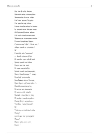 Chansons pour elle                               7


          Dis, plus de refus absolus,
          Bats-moi, petite, comme plâtre,
          Mais ensuite viens me baiser,
          Pas ? quel besoin d’éterniser
          Une querelle trop folâtre.
          Pour se brouiller plus d’un instant,
          Le temps de nous faire une moue
          Qu’éteint un bécot sur la joue,
          Puis sur la bouche en attendant
          Mieux encor, n’est-ce pas, gamine ?
          Promets-le-moi sans biaiser.
          C’est convenu ? Oui ? Puis-je oser ?
          Allons, plus de ta grise mine !
          X
          L'horrible nuit d’insomnie !
          — Sans la présence bénie
          De ton cher corps près de moi,
          Sans ta bouche tant baisée
          Encore que trop rusée
          En toute mauvaise foi,
          Sans ta bouche tout mensonge,
          Mais si franche quand j’y songe,
          Et qui sait me consoler
          Sous l’aspect et sous l’espèce
          D’une fraise – et, bonne pièce ! –
          D’un très plausible parler,
          Et surtout sans le pentacle
          De tes sens et le miracle
          Multiple est un, fleur et fruit,
          De tes durs yeux de sorcière,
          Durs et doux à ta manière…
          Vrai Dieu ! la terrible nuit !
          XI
          Vrai, nous avons trop d’esprit,
          Chérie !
          Je crois que mal nous en prit,
          Chérie !
          D’ainsi lutter corps corps
          Encore !
 