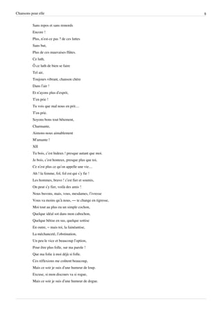 Chansons pour elle                                            8


          Sans repos et sans remords
          Encore !
          Plus, n’est-ce pas ? de ces luttes
          Sans but,
          Plus de ces mauvaises flûtes.
          Ce luth,
          Ô ce luth de bien se faire
          Tel air,
          Toujours vibrant, chanson chère
          Dans l’air !
          Et n’ayons plus d’esprit,
          T’en prie !
          Tu vois que mal nous en prit…
          T’en prie.
          Soyons bons tout bêtement,
          Charmante,
          Aimons-nous aimablement
          M’amante !
          XII
          Tu bois, c’est hideux ! presque autant que moi.
          Je bois, c’est honteux, presque plus que toi,
          Ce n’est plus ce qu’on appelle une vie…
          Ah ! la femme, fol, fol est qui s’y fie !
          Les hommes, bravo ! c’est fier et soumis,
          On peut s’y fier, voilà des amis !
          Nous buvons, mais, vous, mesdames, l’ivresse
          Vous va moins qu’à nous, — te change en tigresse,
          Moi tout au plus eu un simple cochon,
          Quelque idéal sot dans mon cabochon,
          Quelque bêtise en sus, quelque sottise
          En outre, – mais toi, la fainéantise,
          La méchanceté, l’obstination,
          Un peu le vice et beaucoup l’option,
          Pour être plus folle, sur ma parole !
          Que ma folie à moi déjà si folle.
          Ces réflexions me coûtent beaucoup,
          Mais ce soir je suis d’une humeur de loup.
          Excuse, si mon discours va si rogue,
          Mais ce soir je suis d’une humeur de dogue.
 