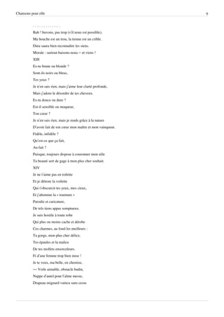 Chansons pour elle                                                9


          ...............
          Bah ! buvons, pas trop (s’il nous est possible),
          Ma bouche est un trou, la tienne est un crible.
          Dieu saura bien reconnaître les siens.
          Morale : surtout baisons-nous – et viens !
          XIII
          Es-tu brune ou blonde ?
          Sont-ils noirs ou bleus,
          Tes yeux ?
          Je n’en sais rien, mais j’aime leur clarté profonde,
          Mais j’adore le désordre de tes cheveux.
          Es-tu douce ou dure ?
          Est-il sensible ou moqueur,
          Ton cœur ?
          Je n’en sais rien, mais je rends grâce à la nature
          D’avoir fait de ton cœur mon maître et mon vainqueur.
          Fidèle, infidèle ?
          Qu’est-ce que ça fait,
          Au fait ?
          Puisque, toujours dispose à couronner mon zèle
          Ta beauté sert de gage à mon plus cher souhait.
          XIV
          Je ne t’aime pas en toilette
          Et je déteste la voilette
          Qui t’obscurcit tes yeux, mes cieux,
          Et j’abomine la « tournure »
          Parodie et caricature,
          De tels tiens appas somptueux.
          Je suis hostile à toute robe
          Qui plus ou moins cache et dérobe
          Ces charmes, au fond les meilleurs :
          Ta gorge, mon plus cher délice,
          Tes épaules et la malice
          De tes mollets ensorceleurs.
          Fi d’une femme trop bien mise !
          Je te veux, ma belle, en chemise,
          — Voile aimable, obstacle badin,
          Nappe d’autel pour l’alme messe,
          Drapeau mignard vaincu sans cesse
 