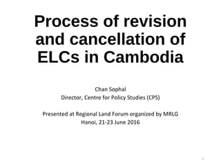 Process of revision
and cancellation of
ELCs in Cambodia
Chan Sophal
Director, Centre for Policy Studies (CPS)
Presented at Regional Land Forum organized by MRLG
Hanoi, 21-23 June 2016
1
 