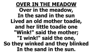 OVER IN THE MEADOW
Over in the meadow,
In the sand in the sun
Lived an old mother toadie,
and her little toadie one
"Wink!" said the mother;
"I wink!" said the one,
So they winked and they blinked
In the sand in the sun.
 