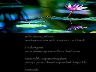 sukhi - attanam pariharantu que eles possam tomar conta de si mesmos com felicidade Dukkha mujjantu que todos os seres possam se libertar do sofrimento Yattha-laddha-sampattito mavigajjhantu que o que quer que eles tenham ganhado não seja perdido Kammassaka todos os seres são donos de seu próprio karma 