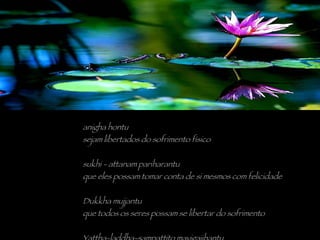 anigha hontu sejam libertados do sofrimento físico sukhi - attanam pariharantu que eles possam tomar conta de si mesmos com felicidade Dukkha mujjantu que todos os seres possam se libertar do sofrimento Yattha-laddha-sampattito mavigajjhantu que o que quer que tenham ganho, não seja perdido 