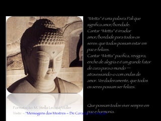 “ Metta” é uma palavra Pali que significa amor/bondade.  Cantar “Metta” é irradiar amor/bondade para todos os seres: que todos possam estar em paz e felizes.  Cantar “Metta” pacifica, revigora, enche de alegria e é um grande fator de cura para o mundo ─ atravessando-o com ondas de amor. Verdadeiramente, que todos os seres possam ser felizes.  Que possam todos viver sempre em paz e harmonia. Formatação: M. Stella Lecocq Müller Visite –  “Mensagens dos Mestres – De Coração a Coração” 